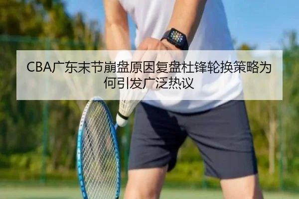 CBA广东末节崩盘原因复盘杜锋轮换策略为何引发广泛热议